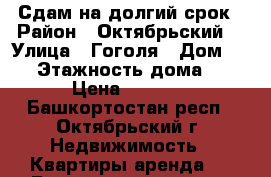 Сдам на долгий срок › Район ­ Октябрьский  › Улица ­ Гоголя › Дом ­ 28 › Этажность дома ­ 5 › Цена ­ 5 000 - Башкортостан респ., Октябрьский г. Недвижимость » Квартиры аренда   . Башкортостан респ.